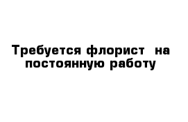 Требуется флорист  на постоянную работу 